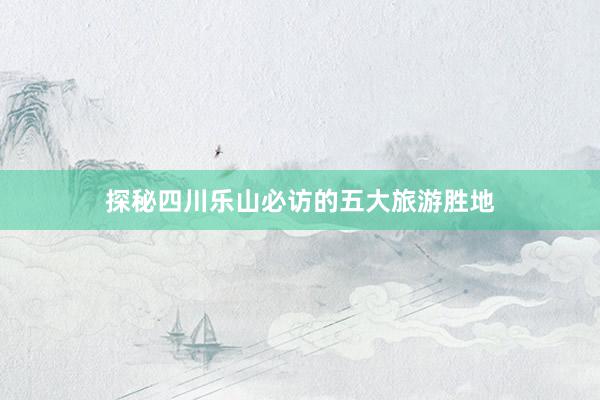 探秘四川乐山必访的五大旅游胜地